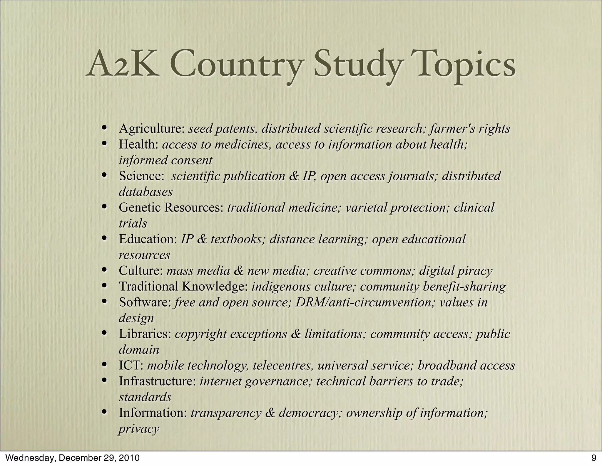 A2K Country Study Topics
                    • Agriculture: seed patents, distributed scientific research; farmer's rights
                    • Health: access to medicines, access to information about health;
                        informed consent
                    •   Science: scientific publication & IP, open access journals; distributed
                        databases
                    •   Genetic Resources: traditional medicine; varietal protection; clinical
                        trials
                    •   Education: IP & textbooks; distance learning; open educational
                        resources
                    •   Culture: mass media & new media; creative commons; digital piracy
                    •   Traditional Knowledge: indigenous culture; community benefit-sharing
                    •   Software: free and open source; DRM/anti-circumvention; values in
                        design
                    •   Libraries: copyright exceptions & limitations; community access; public
                        domain
                    •   ICT: mobile technology, telecentres, universal service; broadband access
                    •   Infrastructure: internet governance; technical barriers to trade;
                        standards
                    •   Information: transparency & democracy; ownership of information;
                        privacy

Wednesday, December 29, 2010                                                                        9
 