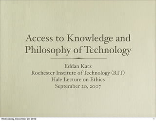 Access to Knowledge and
                  Philosophy of Technology
                                     Eddan Katz
                       Rochester Institute of Technology (RIT)
                              Hale Lecture on Ethics
                                September 20, 2007




Wednesday, December 29, 2010                                     1
 