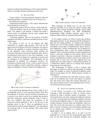 2

Section 4 evaluates the performance of A2L using simulations.
Section 5 concludes the paper and presents future work.

                      II. RELATED WORK
   A large number of existing techniques attempt to solve the
localization problem. A detailed survey can be found in [5].
   We identify four categories:
                                                                            Fig. 2. Sample topology: 5 nodes with 3 landmarks
   - Infrastructure-based systems: They require infrastructures
like RADAR [6] or Cricket [7].                                         Other techniques are hybrid ones, it’s the case of the
   - Robot-based systems: They use robots to locate nodes [8].      technique described in [15] where the authors combine APS
   - GPS-free methods: They do not require anchors to locate        with two other existing localization methods, namely MDS
nodes. The authors in [9] propose a method that builds a            (Multidimensional Scanning) and SDP (Semidefinite
virtual system of coordinates, and the nodes compute their          Programming). MDS calculates positions using a set of
positions in this virtual system.                                   distances whereas SDP is a relaxation based method.
   - GPS-based methods: They use the positions of anchors
(equipped with GPS) to determine estimated positions of non-           In [11] authors propose an AHLoS system that produces
anchor nodes.                                                       high quality positions. It uses ultrasound and RF techniques to
   The authors, in [10, 14, 2], use distance and angle              deal with the ranging problem. To estimate node locations,
information to compute nodes position. APS [12] use the             AHLoS uses a set of nodes initially configured as Landmarks
angle-of-arrival technique (AOA) for localization. All nodes in     and defines several types of multilateration: atomic, iterative,
APS have the capability to compute orientation and position.        and collaborative. Atomic multilateration can be applied as a
                                                                    basic multilateration when a node has enough Landmarks
In this algorithm, nodes iteratively obtain position and
                                                                    neighbors. Once at least three distances to three Landmarks are
orientation information starting from landmark nodes. When a
                                                                    known, a node may compute its own location. When a node
non-positioned node knows at least three landmarks, it can
                                                                    estimates its position, it becomes a Landmark. Therefore, an
apply a trilateration technique for computing its position and      iterative multilateration continues until no more nodes can be
its orientation to the landmarks. This information will be          localized. But in some case, even after applying these two
broadcasted to neighbors for subsequent iterations. For             methods there are nodes unable to compute their positions. In
localizing an arbitrary node A (Fig. 1 [10]), it needs to have at   a collaborative fashion, nodes try to estimate their locations
least two neighbors, B and C, which have estimates - angles or      using beacons at two hops away.
ranges for landmark L (B and C should to be neighbors too).            The disadvantage of AHLoS is that it requires high
   .                                                                percentage of beacons to achieve high percentage of located
                                                                    nodes. For example, to resolve 90 percent of unknown nodes
                                                                    with an average degree of 6.28, AHLoS requires a density of
                                                                    45% beacons.
                                                                       To improve localization rate with better accuracy, using a
                                                                    small set of landmarks and a small node degree, we propose
                                                                    A2L that locates more nodes than existing approaches, e.g.,
                                                                    A2L allows locating D and E in the topologies shown in Fig. 2
                                                                    (see Section III for more details).
     Fig. 1. Node A infer it’s bearing to a landmark L
                                                                               III. ANGLE TO LANDMARK ALGORITHM
   Let us consider the topology shown in Fig.2; nodes A, B, C
                                                                       In this Section, we present a new method that allows
are landmarks and D, E are not positioned nodes. With APS,
                                                                    localizing a high percentage of nodes in wireless sensor
the landmarks A, B and C start the localization mechanism. In
                                                                    networks by using a minimum number of landmarks. It is
a recursive way, nodes E and D try to compute their positions
                                                                    AOA-based where each node computes the difference between
and their orientations towards landmarks. Node E needs to
                                                                    two AOA: incoming angle from landmark neighbors and from
have two neighbors that know the coordinates or the
                                                                    non-positioned neighbors (Figure. 3). These angles are used to
orientation towards landmark C; this is not the case in the
                                                                    compute distances between nodes and landmarks within two
topology shown in Fig. 2. Thus, no quadrilateral can be
                                                                    hops. We assume that each node (e.g., Medusa node [13]) is
formed between node D and the landmark C; the same applies
                                                                    able to measure its distance from its immediate neighbors and
for localizing node E. In this topology, APS cannot locate
                                                                    has an antenna array enabling it to compute the incoming
nodes D and E.
                                                                    signals angles (AOA).
                                                                       In Figure 3, let us suppose that A, D, and F are the
                                                                    landmarks. B, C, E and N are the non-positioned nodes. Plain
                                                                    lines are the links between two immediate neighbors and
 