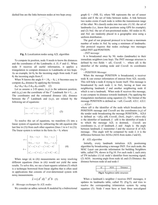 3

dashed line are the links between nodes at two hops away.                      graph G = (NR, E), where NR represents the set of sensor
                                                                               nodes and E the set of links between nodes. A link between
                                                                               two nodes exists if each node is within the transmission range
                                                                               of the other. We classify nodes into two sets: (1) NL: the set of
                                                                               landmarks (i.e., know their positions using GPS for example);
                                                                               and (2) NnL: the set of non-positioned nodes. All nodes in NL
                                                                               and NnL are randomly placed in a geographic area using a
                                                                               uniform distribution .
                                                                                  The goal of our proposed protocol is to locate a maximum
                                                                               number of nodes in NnL by using a minimum of landmarks.
                                                                               Our protocol requires that nodes exchange two messages
                                                                               called INIT and POSITION:
        Fig. 3. Localization nodes using A2L algorithm                            - INIT message
                                                                                  It is broadcasted once by NL nodes (landmarks) to their
   To compute its position, node N needs to know the distances                 immediate neighbors (one hop). The INIT message structure is
and the coordinates of the Landmarks A, D, F and G.. When                      defined by two fields < idL, CoordL >, where idL is the
node N receives all useful information, it applies a                           identifier of the sending node and CoordL its coordinates
triangulation to compute distances to Landmarks at two hops.                   (x,y).
As an example, let θN be the incoming angle from node N and                       - POSITION Message:
θF the incoming angle from F,                                                     When the message POSITION is broadcasted, a receiver
   When N knows the angle θ = | θN – θF |, it becomes easy to                  node K can extract information of interest from A2L records.
compute dNE distance by applying the formula:                                  This will help a node K trying to locate itself. This message is
   dNF=dNE+dEF-2.dNE.dEF.cos(θ) (2)                                            broadcasted by each node I, in NnL, having at least one
   Let us assume a 2-D space, (x,y) is the unknown position,                   neighboring landmark J and another neighboring node K
and (xi,yi) are the coordinate of the ith Landmark for i=1,…,n.                which is not a landmark. When node K receives this message,
The coordinates and the estimated distance (di), distance                      it can compute its distance towards landmark J by applying the
between the ith Landmark and (x,y), are related by the                         triangulation mechanism using equation (2). The format of the
following set of equations:                                                    message POSITION is defined as: <idS, CoordS, A2L1, A2L3,
                                                                               …, A2Ln>
             ( x1 − x )2 + ( y1 − y )2       d 12                          where idS is the identifier of the node which broadcasts the
                                                    
                        M                 = M                  (3)         POSITION message and CoordS are the coordinates (x,y) of
             (xn − x)2 + ( yn − y )2        dn2     
                                                                           the sender node broadcasting the message POSITION., A2Lk
                                                                               is defined as <idLj, idlk, CoordL, DistL, Angle>, where idLj
   To resolve this set of equations, we transform (3) into a                   is the identifier of landmark J, idlk is the identifier of node k
linear system of equations by subtracting the nth equation (the                to which the message A2L is destined,               CoordL are
                                                                               coordinates (x, y) of landmark J, and Angle is the angle
last line in (3)) from each other equation (lines 1 to n-1 in (3)).
                                                                               between landmark J, transmitter I and the receiver K of A2L
The linear system is written in the form Ax = b, where
                                                                               message. This angle will be computed by node I; it is the
                                                                               difference between two AOAs (AOA from nodes J and K).
                2 ( x1 − x n )          2 ( y1 − y n ) 
                                                           
           A =  M                              M           ,                   B. A2L algorithm
               2( x                     2 ( y n −1 − y n ) 
                     n −1 − x n )                                               Initially, every landmark initializes A2L positioning
                x 12 − x n + y 12 − y n + d n2 − d 12
                           2            2
                                                                        (4)   algorithm by broadcasting a message INIT. For each node, the
                                                              
           b =                       M                                       MAC Layer can provide information for building Neighbors
               x   2        2     2         2       2       2                table, called TN, shown in Fig.10. For each node I, each entry
                n −1 − x n + y n − 1 − y n + d n − d n −1 
                                                                               of TN includes: (1) id: node’s identifier from incoming signal;
   When range (di in (4)) measurements are noisy resolving                     (2) AOA: incoming angle from node id; and (3) Distance: the
different equations (lines in (4)) would not yield the same                    distance between node id and node I.
results. To solve this, we use a least-squares solution (5) which
                                                                                                  id       AOA         Distance
is a technique borrowed from linear algebra that is often used
in applications that consists of over-determined system with                                    Fig.4. Neighbors table structure
noisy measurements.
                        x = ( AT A) −1 AT b (5)
                        ˆ                                                         When a landmark’s neighbor I receives INIT messages, it
                                                                               updates its landmarks table, called TL (Fig.5), and tries to
A. Message exchanges by A2L nodes                                              resolve the corresponding trilateration system by using
  We consider an adhoc network R modeled by a bidirectional                    equation (5). Node I must have at least three non-aligned
 