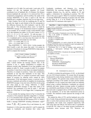 4

landmarks in its TL table. For each node I, each entry of TL       Landmarks coordinates and distances (i.e., message
includes: (1) idL: the landmark identifier; (2) Coord:             POSITION). By receiving message POSITION, node N
coordinates (x,y) of landmark idL; (3) Distance: the distance      computes distances dND, dNA and dNF, updates its TL and
between landmark idL and node I; it is retrieved from TN or        applies a trilateration for computing its position. The TTL
computed by triangulation; and (4) nextHop: the sender of the      value in this case is equal 2. When N is localized, it broadcasts
message POSITION. If its value is equal to idL then the            its message POSITION containing its position and A2L fields
landmark idL is neighbor; otherwise, they are two hops away.       serving nodes B, C, E to be located. Thus, all nodes are
   Node I builds a list of A2L by combining the TL and TN          located with TTL maximum value equal to 3.
records; the Angle in each element of the list corresponds to
the difference between the AOA landmark J and the AOA                 Algorithm. 1. Angle to Landmark Algorithm: process
from node K. This information allows node I to build the            when node i receives a message POSITION.
POSITION message to be broadcasted toward its neighbors.            Input: message POSITION
As an example, let us consider a node I (with identifier equal      Output: node i coordinates and message POSITION
                                                                    Variables:
to 3), that maintains two tables: (1) TN with 3 entries <4, 2.3,    - nb2L is the number of landmarks at two hops from node i.
10; 5, 1.1, 12 ; 6, 3.2, 10>; and (2) TL with one entry < 5,        - nbL is the number of landmarks at one hop (immediate
(850,200), 12, 5> . The information in TL means that the node       neighbors for node i).
5 is a Landmark and it is one hop away from node I (3). The         - TL table is a landmarks table
message POSITION will include two A2L fields:                       - TN table is a neighbors table
   A2L4 = <5, 4, (850, 200), 12, 1.2)                               Functions:
                                                                    - Receive (POSITION): it is used to check the A2L fields in the
   A2L6 = <5, 6, (850, 200), 12, 2.1)                               message POSITION which are intended for node I and updates the
   Thus, POSITION=<3, , A2L4, A2L6>. In this example, the           Landmarks table (TL) that node i maintains.
field CoordS is null; this means that node 3 (I) cannot be          - Positioning (TL): it is used to compute node position by
localized; it broadcasts its message POSITION to help nodes 4       applying a least-squares technique and builds message
and 6 to compute their location.                                    POSITION.
                                                                    - Broadcast (POSITION): it broadcasts the message POSITION to
                                                                    the neighbors of node i.
               idL    Coord     distance   nextHop
                                                                    ---------------- Algorithm -----------------
                 Fig.5. Landmarks table structure
                                                                    1 For (i є NnL){
                                                                    2    Receive (POSITION);
   Upon receipt of a POSITION message, a non-positioned             3    If (nb2L+nbL ≥ 3) {
node J checks whether the message contains A2L; if the              4        POSITION = Positioning(TL);
                                                                    5        Broadcast (POSITION);
response is yes, it applies triangulation to compute the
                                                                    6        If (localized) Sleep();}
distances towards other landmarks at two hop neighbors and
                                                                    7}
updates its table TL. Node J consults its table TL to compute
its position. It must have at least three non aligned landmarks.
                                                                                    IV. EXPERIMENTAL RESULTS
Therefore, to compute its position, J takes into consideration
landmarks at one hop then landmarks at two hops. This                 In order to evaluate the performance of A2L, we developed
technique allows node J to compute its position with a better      our own JAVA-based simulator. We assume that all messages
degree of accuracy by reducing errors caused by AOA                broadcasted by nodes during simulation are reliably delivered
measurement. If the least-squares system is resolved, node J       to their neighbors. We generate many random sensor network
becomes a landmark and notifies its neighbors by broadcasting      topologies according to the number of nodes and the number
POSITION message; it may also turns off all the circuits going     of landmarks; we use a square area where nodes are randomly
into sleep mode to save energy. Otherwise, it simply               placed using a uniform distribution. Landmarks are selected
broadcasts POSITION messages to help other nodes to be             randomly and nodes’ degrees (average number of neighbors)
localized. The coordinates (x,y) sent by node J will help          are controlled by specification of their radio range. We assume
nodes at a TTL(Time To Live) bigger than 2 computing their         that each node is equipped with an AVR microcontroller [13].
positions.                                                         For our simulation, we set the radio transmission power to
   Let us consider the topology shown in Fig 3 to describe the     0.24mW. The simulation results represent the average of 100
execution of the proposed algorithm (Algorithm 1). Initially,      executions.
A, F, D, G broadcast their messages INIT. None of the nodes           We studied the effect of TTL and the landmark rate on the
B, C, and E is located after the first iteration (TTL=1). Node E   rate of nodes being positioned (percentage of non landmarks
builds a message POSITION including information: angle θˆ          able to resolve their positions) and the corresponding energy
                                                                   consumption. Our results were compared respectively with
          ˆ ˆ       ˆ
(where θ = θ N − θ F ) position F(x,y) and distance dEF and        APS using AOA and AHLoS. We believe that it is preferable
broadcasts it. At the same time nodes B, C, and N compute the      to limit the TTL value to 2 for better accuracy localization as
angles to Landmarks and broadcast their values with                localization errors increase with TTL. However, our
 