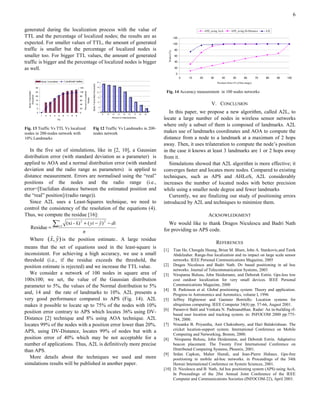 6

generated during the localization process with the value of                                                                                                                                                                           APS_using AoA        APS_using DvDistance       A2L

TTL and the percentage of localized nodes; the results are as                                                                                                                                                     120
expected. For smaller values of TTL, the amount of generated                                                                                                                                                      100

traffic is smaller but the percentage of localized nodes is                                                                                                                                                        80




                                                                                                                                                                                                      Nodes (%)
smaller too. For bigger TTL values, the amount of generated                                                                                                                                                        60

traffic is bigger and the percentage of localized nodes is bigger                                                                                                                                                  40

as well.                                                                                                                                                                                                           20

                                                                                                                                                                                                                   0
                                                                                                                                                                                                                        0   10   20       30       40        50        60        70   80    90   100
                           Bytes Transmitted              Localized nodes                                                           30
                                                                                                                                                                                                                                               Position Error (% of the range)



                                                                                                     Bytes Transmitted (thousand)
                      30                                                120                                                         25


                                                                                                                                                                                                 Fig. 14 Accuracy measurement in 100 nodes networks
  Bytes Transmitted




                                                                              Percent of Localized


                      25                                                100                                                         20
     (thousand)




                      20                                                80
                                                                                                                                    15
                                                                                    Nodes




                      15                                                60
                      10                                                40
                                                                                                                                    10
                                                                                                                                                                                                                                          V. CONCLUSION
                                                                                                                                     5
                      5                                                 20
                      0                                                 0                                                            0
                                                                                                                                         10       20   30    40     50    60    70    80   90
                                                                                                                                                                                                   In this paper, we propose a new algorithm, called A2L, to
                           1   2   3    4      5      6     7   8   9
                                            TTL
                                                                                                                                                       Percent of initial landmarks
                                                                                                                                                                                                locate a large number of nodes in wireless sensor networks
                                                                                                                                                                                                where only a subset of them is composed of landmarks. A2L
Fig. 13 Traffic Vs TTL Vs localized                                                                  Fig 12 Traffic Vs Landmarks in 200-
nodes in 200-nodes network with                                                                      nodes network                                                                              makes use of landmarks coordinates and AOA to compute the
10% Landmarks                                                                                                                                                                                   distance from a node to a landmark at a maximum of 2 hops
                                                                                                                                                                                                away. Then, it uses trilateration to compute the node’s position
   In the five set of simulations, like in [2, 10], a Gaussian                                                                                                                                  in the case it knows at least 3 landmarks are 1 or 2 hops away
distribution error (with standard deviation as a parameter) is                                                                                                                                  from it.
applied to AOA and a normal distribution error (with standard                                                                                                                                      Simulations showed that A2L algorithm is more effective; it
deviation and the radio range as parameters) is applied to                                                                                                                                      converges faster and locates more nodes. Compared to existing
distance measurement. Errors are normalised using the “real”                                                                                                                                    techniques, such as APS and AHLoS, A2L considerably
positions of the nodes and the radio range (i.e.,                                                                                                                                               increases the number of located nodes with better precision
error=[Euclidian distance between the estimated position and                                                                                                                                    while using a smaller node degree and fewer landmarks
the “real” position]/(radio range)).                                                                                                                                                               Currently, we are finalizing our study of positioning errors
   Since A2L uses a Least-Squares technique, we need to                                                                                                                                         introduced by A2L and techniques to minimize them.
control the consistency of the resolution of the equations (4).
Thus, we compute the residue [16]:                                                                                                                                                                                                      ACKNOWLEDGMENT
                                       ∑
                                               n                        2                                                                     2
                                               i =1
                                                                 ˆ           ˆ
                                                           (xi - x) + ( yi − y ) − di                                                                                                              We would like to thank Dragos Niculescu and Badri Nath
       Residue =                                                                                                                                                                                for providing us APS code.
                            n
            ˆ ˆ
    Where ( x, y ) is the position estimate.. A large residue
                                                                                                                                                                                                                                               REFERENCES
means that the set of equations used in the least-square is
                                                                                                                                                                                                [1]  Tian He, Chengdu Huang, Brian M. Blum, John A. Stankovic,and Tarek
inconsistent. For achieving a high accuracy, we use a small                                                                                                                                          Abdelzaher. Range-free localization and its impact on large scale sensor
threshold (i.e., if the residue exceeds the threshold, the                                                                                                                                           networks. IEEE Personal Communications Magazine, 2005
position estimate is rejected) and we increase the TTL value.                                                                                                                                   [2] Dragos Niculescu and Badri Nath. Dv based positioning in ad hoc
                                                                                                                                                                                                     networks. Journal of Telecommunication Systems, 2003
   We consider a network of 100 nodes in square area of                                                                                                                                         [3] Nirupama Bulusu, John Heidemann, and Deborah Estrin. Gps-less low
100x100; we set, the value of the Gaussian distribution                                                                                                                                              cost outdoor localization for very small devices. IEEE Personal
parameter to 5%, the values of the Normal distribution to 5%                                                                                                                                         Communications Magazine, 2000
                                                                                                                                                                                                [4] B. Parkinson et al. Global positioning system: Theory and application.
and, 14 and the rate of landmarks to 10%. A2L presents a                                                                                                                                             Progress in Astronomics and Aeronotics, volume I, 1996
very good performance compared to APS (Fig. 14). A2L                                                                                                                                            [5] Jeffrey Hightower and Gaetano Borriello. Location systems for
makes it possible to locate up to 75% of the nodes with 10%                                                                                                                                          ubiquitous computing. IEEE Computer 34(8) pp. 57-66, August 2001.
                                                                                                                                                                                                [6] Paramvir Bahl and Venkata N. Padmanabhan. Radar: An in-building rf-
position error contrary to APS which locates 36% using DV-                                                                                                                                           based user location and tracking system. in: INFOCOM 2000 pp.775-
Distance [2] technique and 8% using AOA technique. A2L                                                                                                                                               784, 2000.
locates 99% of the nodes with a position error lower than 20%.                                                                                                                                  [7] Nissanka B. Priyantha, Anit Chakraborty, and Hari Balakrishnan. The
APS, using DV-Distance, locates 99% of nodes but with a                                                                                                                                              cricket location-support system. International Conference on Mobile
                                                                                                                                                                                                     Computing and Networking, Boston, 2000.
position error of 40% which may be not acceptable for a                                                                                                                                         [8] Nirupama Bulusu, John Heidemann, and Deborah Estrin. Adaptative
number of applications. Thus, A2L is definitively more precise                                                                                                                                       beacon placement. The Twenty First International Conference on
than APS.                                                                                                                                                                                            Distributed Computing Systems, Phoenix, 2001.
                                                                                                                                                                                                [9] Srdan Capkun, Maher Hamdi, and Jean-Pierre Hubaux. Gps-free
   More details about the techniques we used and more                                                                                                                                                positioning in mobile ad-hoc networks. in Proceedings of the 34th
simulations results will be published in another paper.                                                                                                                                              Hawaii International Conference on System Sciences, 2001.
                                                                                                                                                                                                [10] D. Niculescu and B. Nath, Ad hoc positioning system (APS) using AoA,
                                                                                                                                                                                                     In Proceedings of the 20st Annual Joint Conference of the IEEE
                                                                                                                                                                                                     Computer and Communications Societies (INFOCOM-22), April 2003.
 