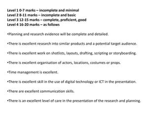 Level 1 0-7 marks – incomplete and minimal
Level 2 8-11 marks – incomplete and basic
Level 3 12-15 marks – complete, proficient, good
Level 4 16-20 marks – as follows

•Planning and research evidence will be complete and detailed.

•There is excellent research into similar products and a potential target audience.

•There is excellent work on shotlists, layouts, drafting, scripting or storyboarding.

•There is excellent organisation of actors, locations, costumes or props.

•Time management is excellent.

•There is excellent skill in the use of digital technology or ICT in the presentation.

•There are excellent communication skills.

•There is an excellent level of care in the presentation of the research and planning.
 
