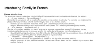 Introducing Family in French
Formal Introductions
You would use these phrases when introducing family members at an event, or to elders and people you respect.
● Je vous présente… (I present to you…)
Remember to use vous to talk to people who are older or in a position of authority. For example, you might use this
phrase when you introduce a family member to your boss or to a friend’s parent.
Monsieur, je vous présente mon mari, Daniel. (Sir, I present to you my husband, Daniel.)
Bonjour, Madame Thierry! Je vous présente ma mère. (Hello, Mrs. Thierry! I present to you my mother.)
● Je te présente… (I present to you…)
Use the tu form when speaking to a friend, an equal or someone younger than yourself. In this case, you are
introducing a family member to someone who fits this profile, but while using a more formal structure:
Salut, Brigitte! Je te présente mon beau-frère, Charles. Charles, Brigitte est ma camarade de classe. (Hi, Brigitte! I
present to you my brother, Charles. Charles, Brigitte is my classmate.)
● Il s’appelle… / Elle s’appelle… (His/her name is…)
Je te présente mon oncle. Il s’appelle Nico. (I present to you my uncle. His name is Nico.)
Bonjour, madame. Je vous présente ma tante. Elle s’appelle Esther. (Hello, ma’am. I present to you my aunt. Her
name is Esther.)
 