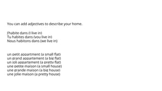 You can add adjectives to describe your home.
J’habite dans (I live in)
Tu habites dans (you live in)
Nous habitons dans (we live in)
un petit appartment (a small flat)
un grand appartement (a big flat)
un joli appartement (a pretty flat)
une petite maison (a small house)
une grande maison (a big house)
une jolie maison (a pretty house)
 