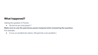What happened?
Asking the question in French:
● Qu’est-ce qui s’est passé ?
Make sure to use the past tense passé composé when answering the question.
For example:
● Il a eu un accident de voiture. (He got into a car accident.)
 