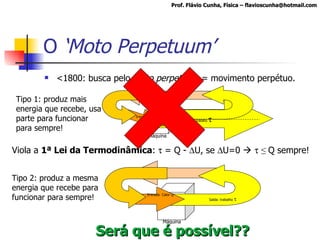 O  ‘Moto Perpetuum’ <1800: busca pelo  moto perpetuum  = movimento perpétuo. Tipo 1: produz mais energia que recebe, usa parte para funcionar para sempre! Viola a  1ª Lei da Termodinâmica :    = Q -   U, se   U=0        ≤  Q sempre! Tipo 2: produz a mesma energia que recebe para funcionar para sempre! Será que é possível?? Prof. Flávio Cunha, Física – flavioscunha@hotmail.com Máquina Entrada: Calor Q Energia Saída Saída: trabalho   Máquina Energia Saída Saída: trabalho   Entrada: Calor Q 