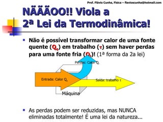 NÃÃÃOO!! Viola a 2ª Lei da Termodinâmica! Não é possível transformar calor de uma fonte quente ( Q q ) em trabalho ( τ )  sem haver perdas para uma fonte fria ( Q f )!  (1ª forma da 2a lei) As perdas podem ser reduzidas, mas NUNCA eliminadas totalmente! É uma lei da natureza... Prof. Flávio Cunha, Física – flavioscunha@hotmail.com Máquina Saída: trabalho   Entrada: Calor Q q Perdas: Calor Q f 