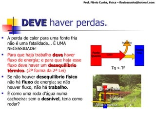 DEVE  haver perdas. A perda de calor para uma fonte fria não é uma fatalidade... É UMA NECESSIDADE!  Para que haja trabalho  deve  haver fluxo de energia; e para que haja esse fluxo deve haver um  desequilíbrio térmico . (2ª forma da 2ª Lei) Se não houver  desequilíbrio físico  não há  fluxo  de energia; se não houver fluxo, não há  trabalho . É como uma roda d’água numa cachoeira: sem o  desnível , teria como rodar? Prof. Flávio Cunha, Física – flavioscunha@hotmail.com Fonte Quente Calor Fonte Fria trabalho Tq > Tf trabalho Altura maior Altura menor 
