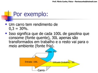 Por exemplo: Um carro tem rendimento de 0,3 = 30%.  Isso significa que de cada 100L de gasolina que consome (fonte quente), 30L apenas são transformados em trabalho e o resto vai para o meio ambiente (fonte fria). Prof. Flávio Cunha, Física – flavioscunha@hotmail.com Carro Utilizado (trabalho): 30L Entrada: 100L Perdas: 70L 
