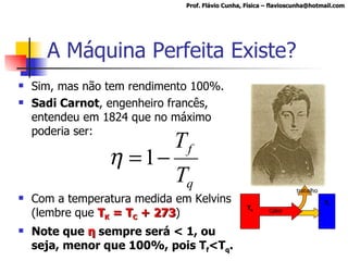 A Máquina Perfeita Existe? Sim, mas não tem rendimento 100%. Sadi Carnot , engenheiro francês, entendeu em 1824 que no máximo poderia ser: Com a temperatura medida em Kelvins (lembre que  T K  = T C  + 273 ) Note que  η   sempre será < 1, ou seja, menor que 100%, pois T f <T q . Prof. Flávio Cunha, Física – flavioscunha@hotmail.com T q Calor T f trabalho 