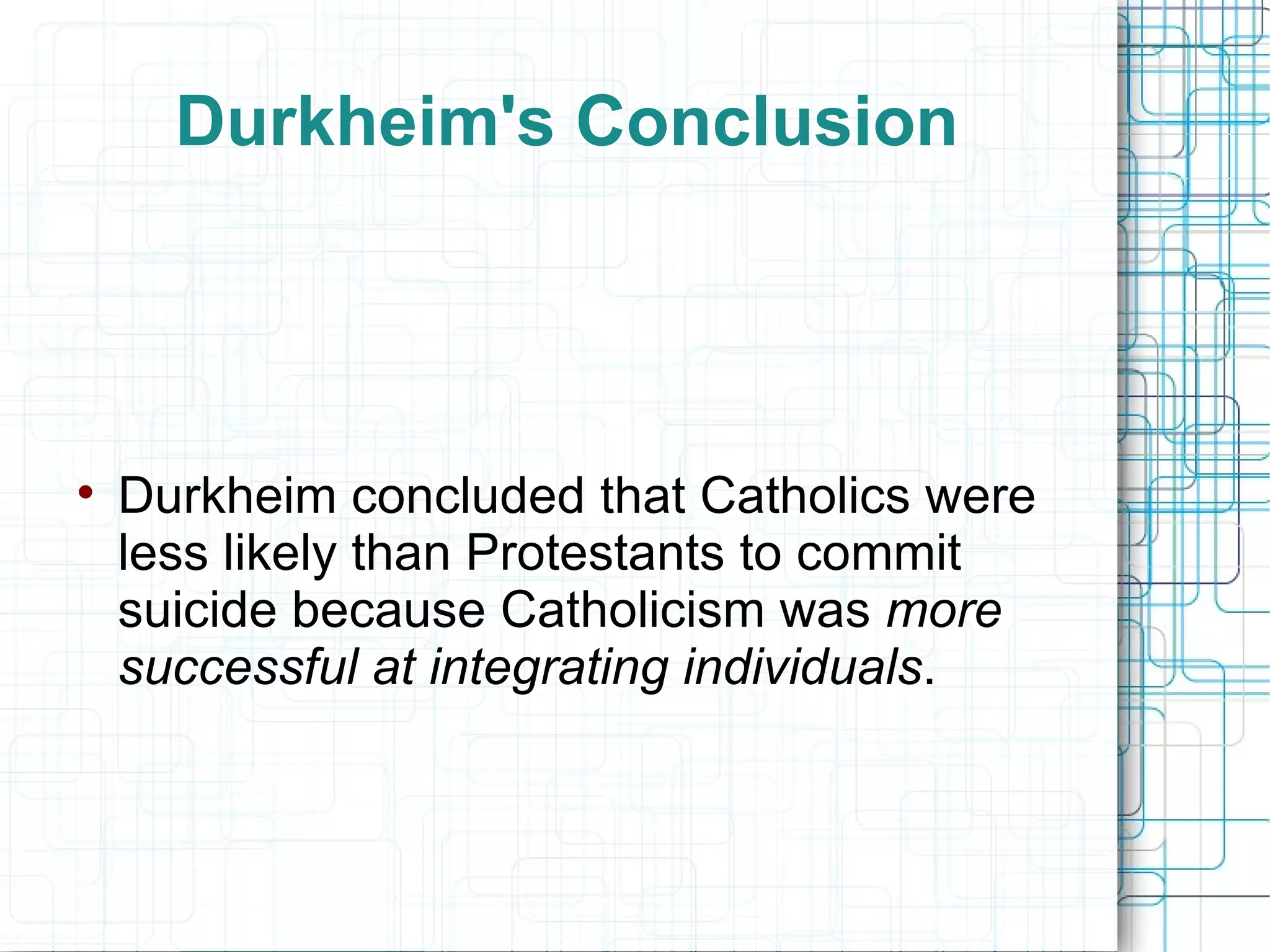Durkheim's Conclusion Durkheim concluded   that   Catholics were less likely than Protestants to commit suicide because Catholicism was  more successful at integrating individuals . 