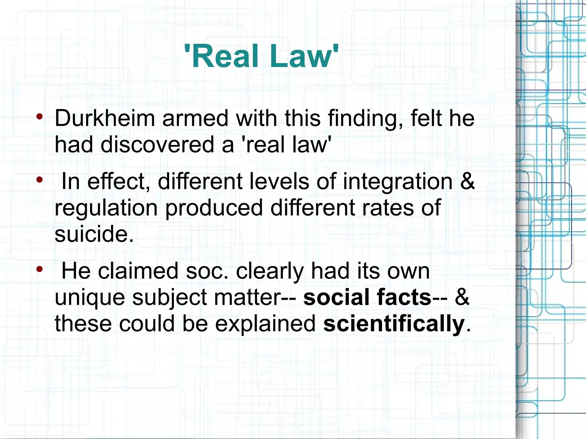 'Real Law' Durkheim armed with this finding, felt he had discovered a 'real law' In effect, different levels of integration & regulation produced different rates of suicide. He claimed soc. clearly had its own unique subject matter--  social facts -- & these could be explained  scientifically . 