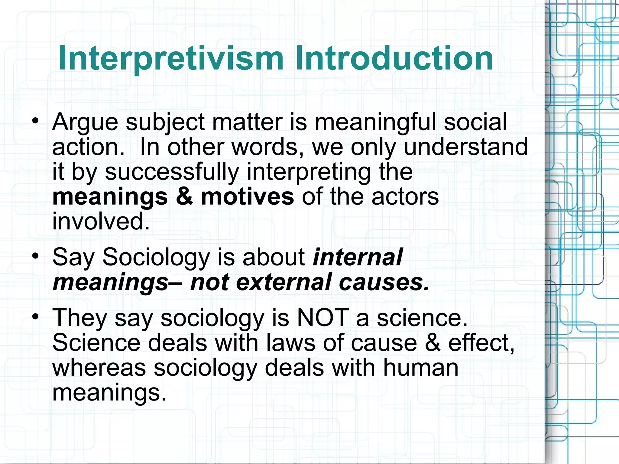 Interpretivism Introduction Argue subject matter is meaningful social action.  In other words, we only understand it by successfully interpreting the  meanings & motives  of the actors involved. Say Sociology is about  internal meanings– not external causes. They say sociology is NOT a science.  Science deals with laws of cause & effect, whereas sociology deals with human meanings. 