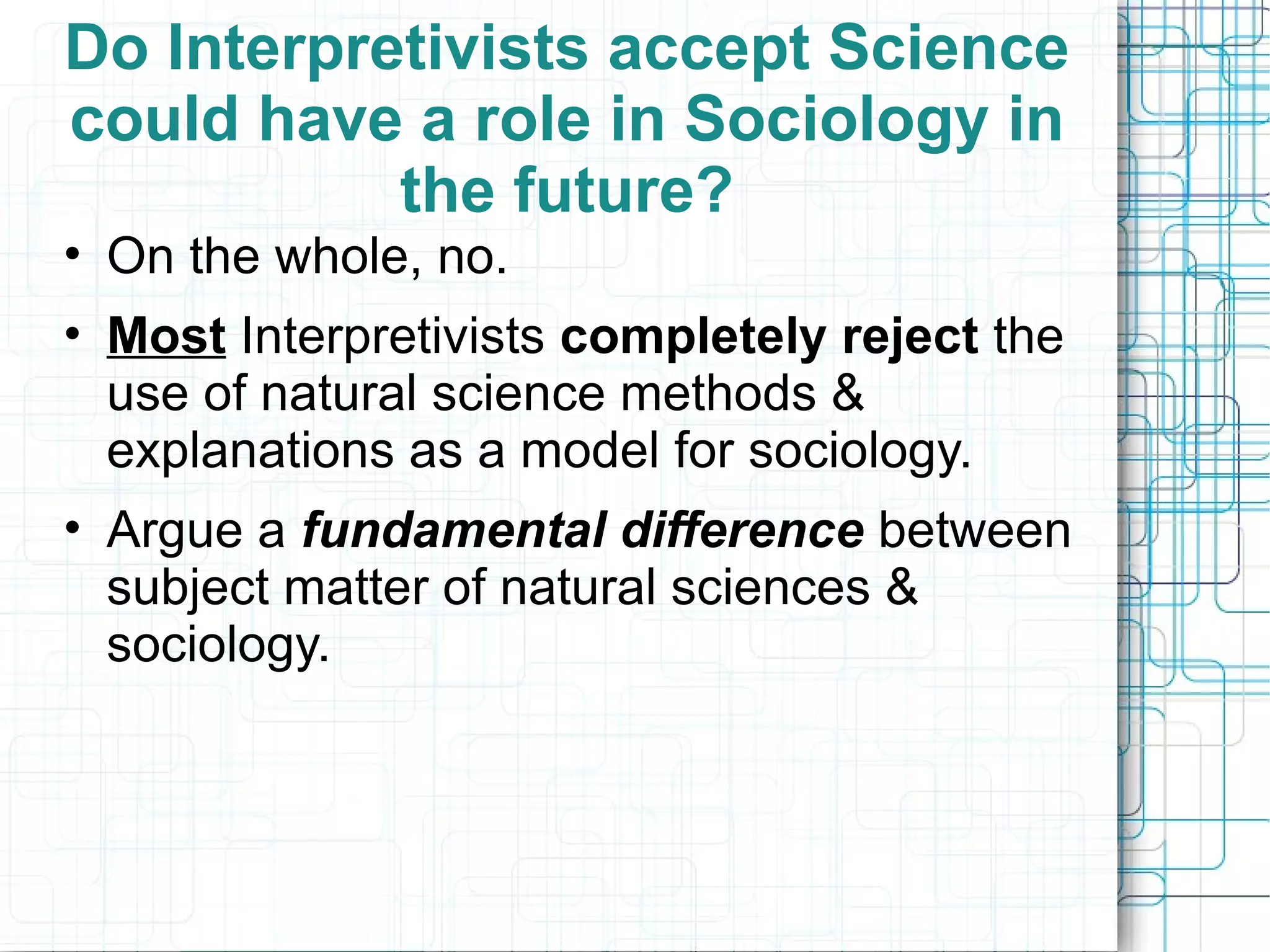 Do Interpretivists accept Science could have a role in Sociology in the future? On the whole, no.  Most  Interpretivists  completely reject  the  use of natural science methods & explanations as a model for sociology. Argue a  fundamental difference  between subject matter of natural sciences & sociology. 