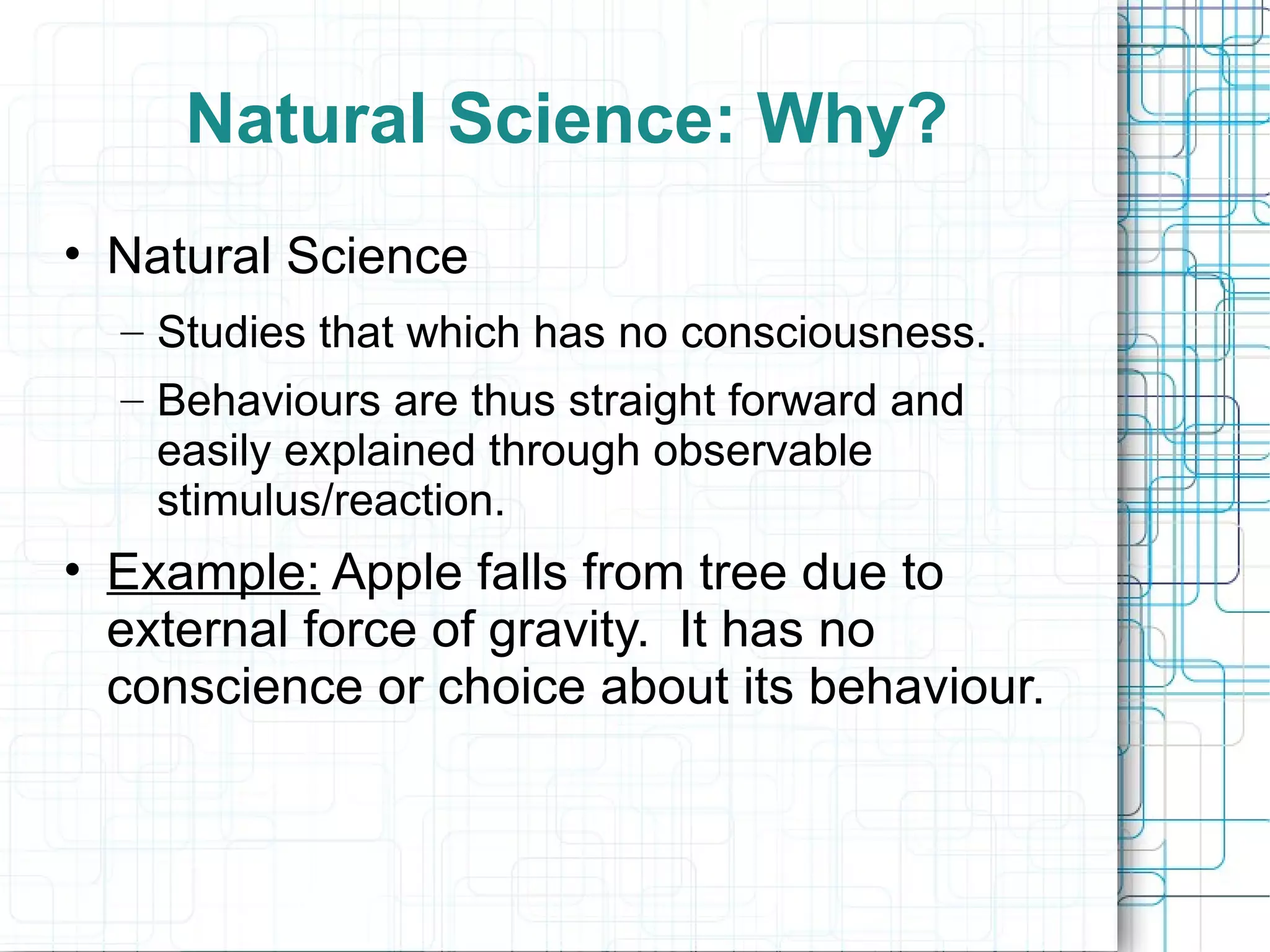 Natural Science: Why? Natural Science Studies that which has no consciousness.  Behaviours are thus straight forward and easily explained through observable stimulus/reaction. Example:  Apple falls from tree due to external force of gravity.  It has no conscience or choice about its behaviour. 