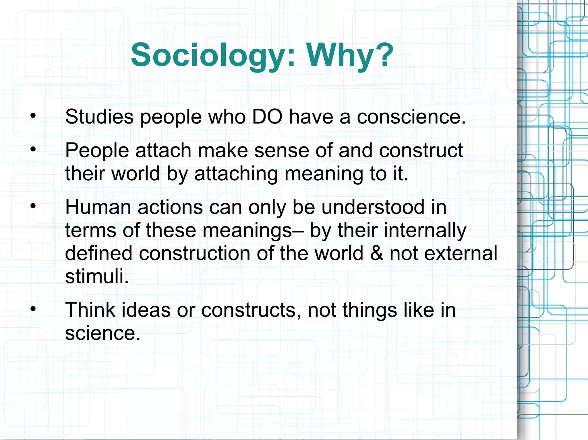 Sociology: Why? Studies people who DO have a conscience. People attach make sense of and construct their world by attaching meaning to it. Human actions can only be understood in terms of these meanings– by their internally defined construction of the world & not external stimuli. Think ideas or constructs, not things like in science. 