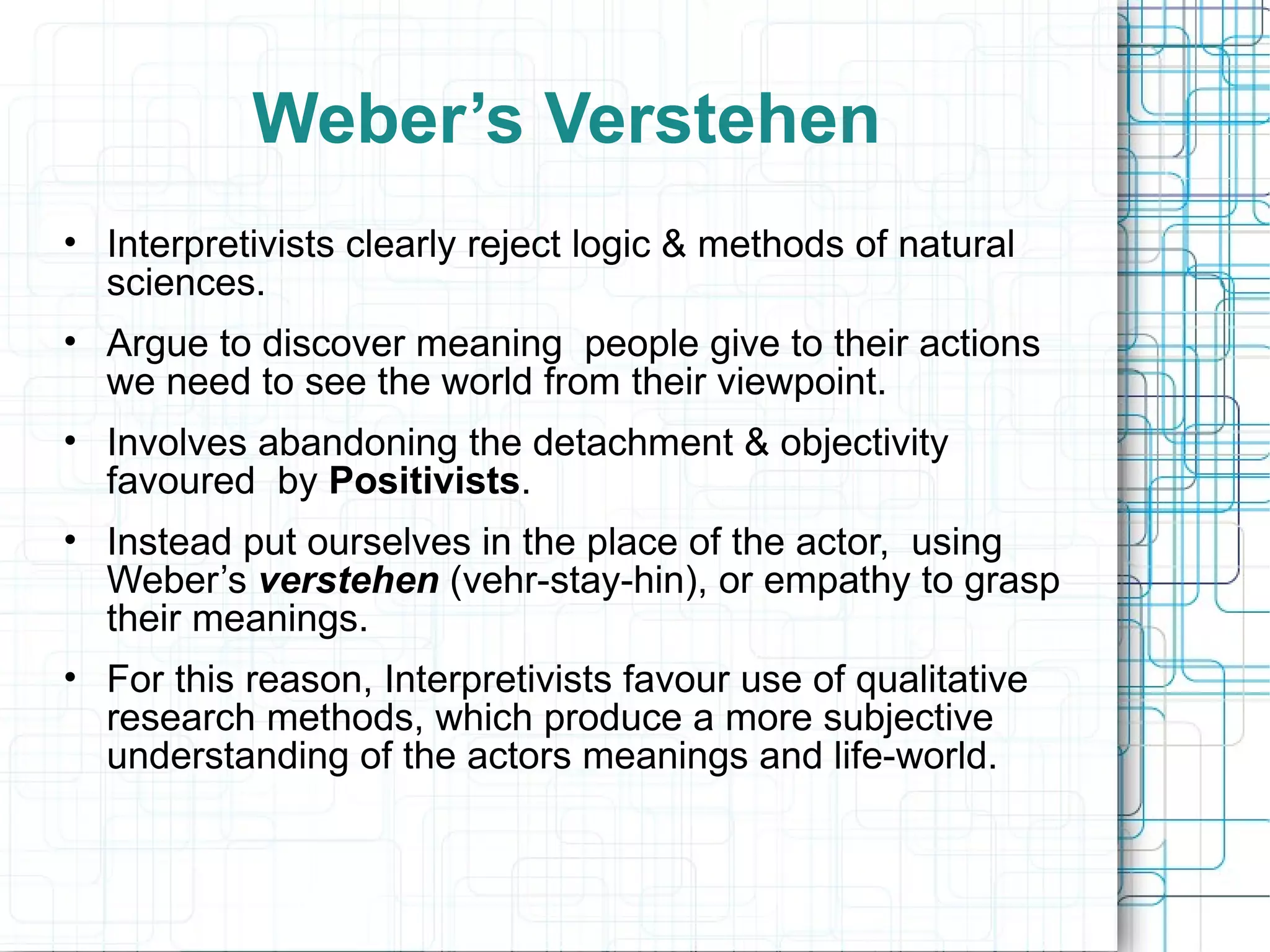 Weber’s Verstehen Interpretivists clearly reject logic & methods of natural sciences. Argue to discover meaning  people give to their actions we need to see the world from their viewpoint. Involves abandoning the detachment & objectivity favoured  by  Positivists . Instead put ourselves in the place of the actor,  using Weber’s  verstehen  (vehr-stay-hin), or empathy to grasp their meanings. For this reason, Interpretivists favour use of qualitative research methods, which produce a more subjective understanding of the actors meanings and life-world. 