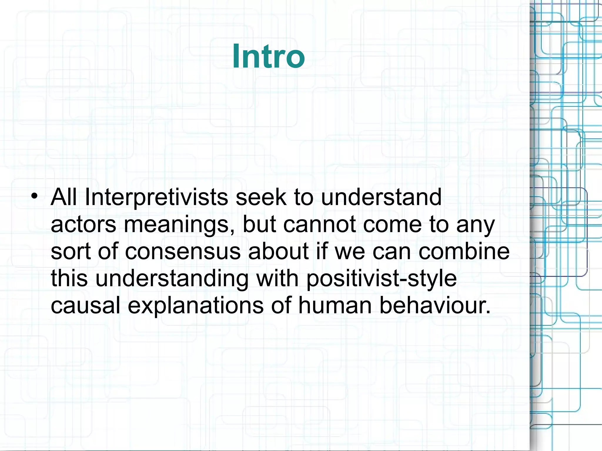 Intro All Interpretivists seek to understand actors meanings, but cannot come to any sort of consensus about if we can combine this understanding with positivist-style causal explanations of human behaviour. 
