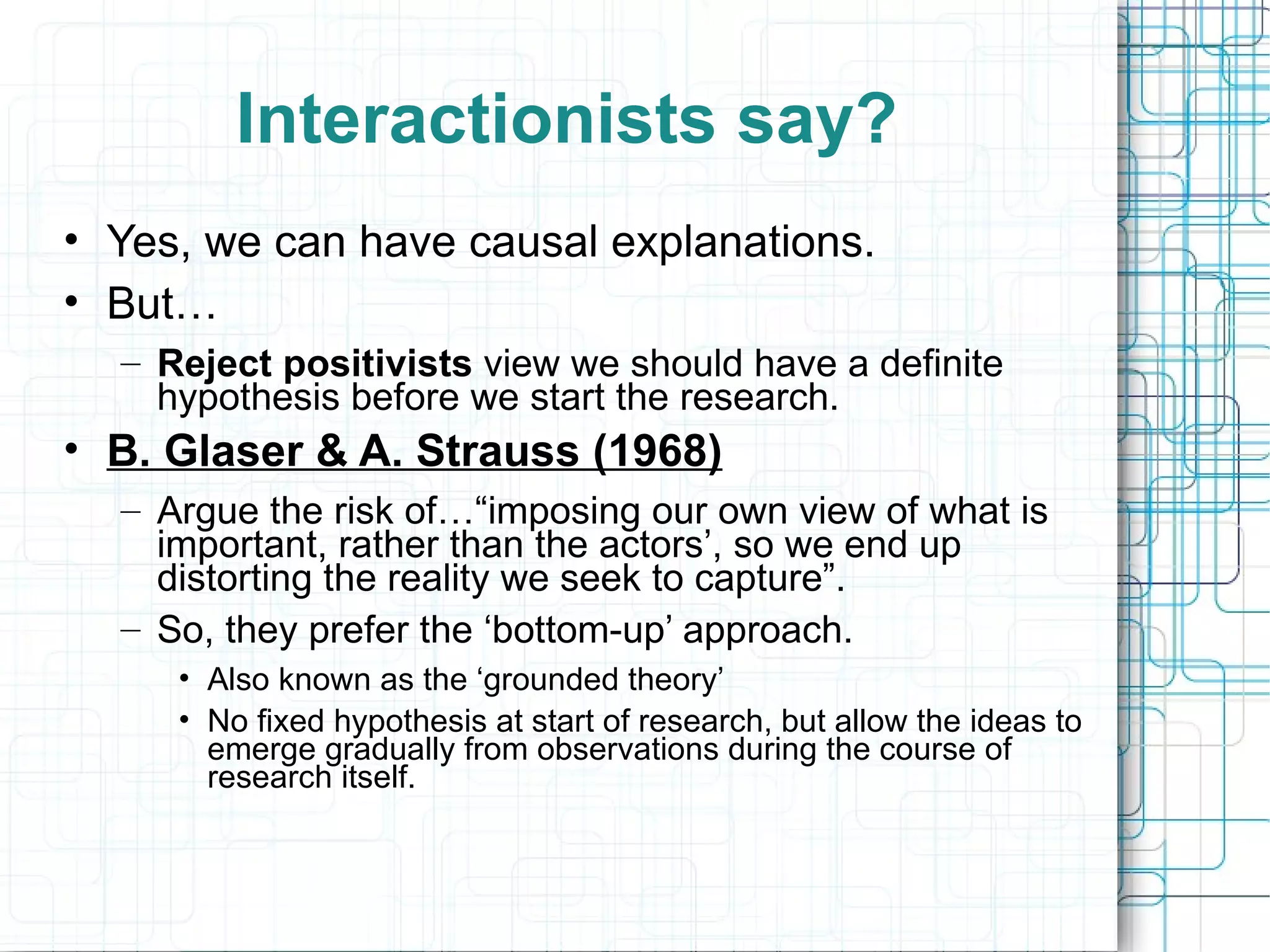 Interactionists say? Yes, we can have causal explanations. But… Reject positivists  view we should have a definite hypothesis before we start the research. B. Glaser & A. Strauss (1968) Argue the risk of…“imposing our own view of what is important, rather than the actors’, so we end up distorting the reality we seek to capture”. So, they prefer the ‘bottom-up’ approach. Also known as the ‘grounded theory’ No fixed hypothesis at start of research, but allow the ideas to emerge gradually from observations during the course of research itself. 