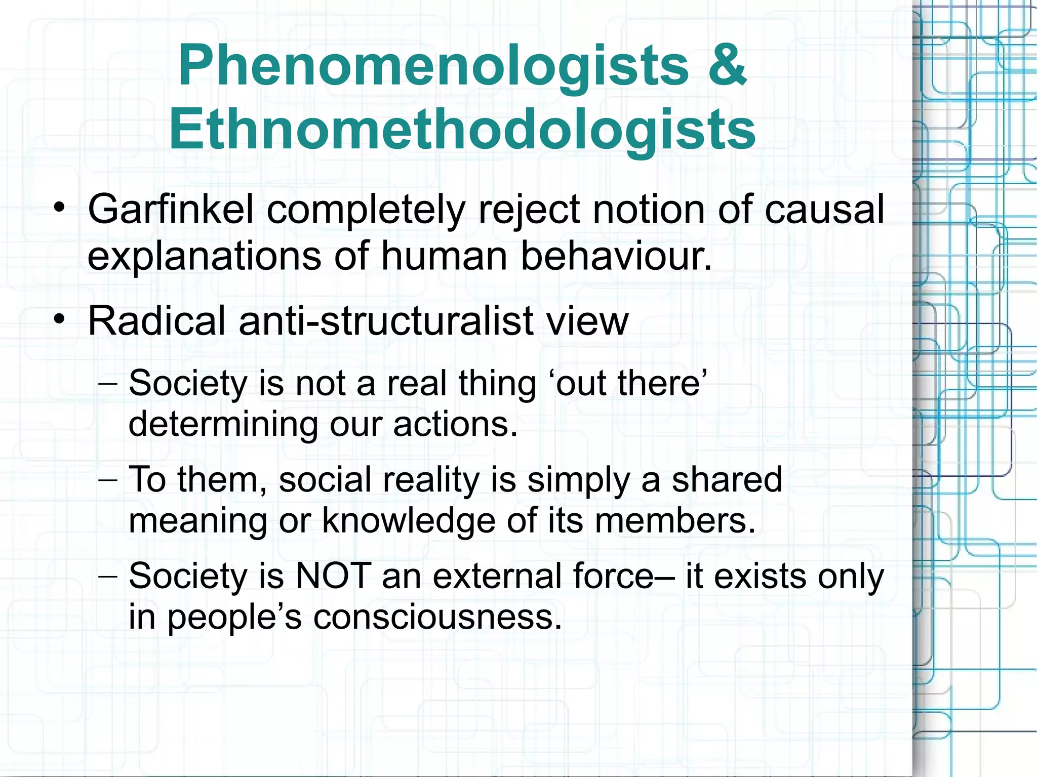 Phenomenologists & Ethnomethodologists Garfinkel completely reject notion of causal explanations of human behaviour. Radical anti-structuralist view Society is not a real thing ‘out there’ determining our actions. To them, social reality is simply a shared meaning or knowledge of its members. Society is NOT an external force– it exists only in people’s consciousness.  