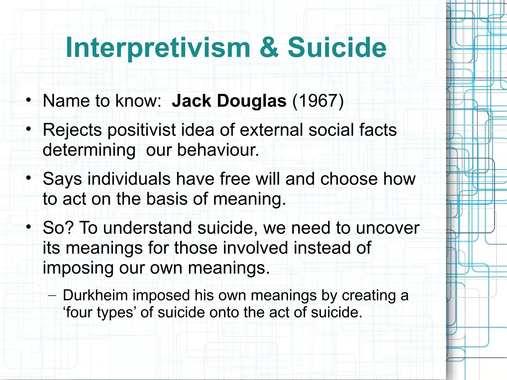 Interpretivism & Suicide Name to know:  Jack Douglas  (1967) Rejects positivist idea of external social facts determining  our behaviour. Says individuals have free will and choose how to act on the basis of meaning. So? To understand suicide, we need to uncover its meanings for those involved instead of imposing our own meanings. Durkheim imposed his own meanings by creating a ‘four types’ of suicide onto the act of suicide. 