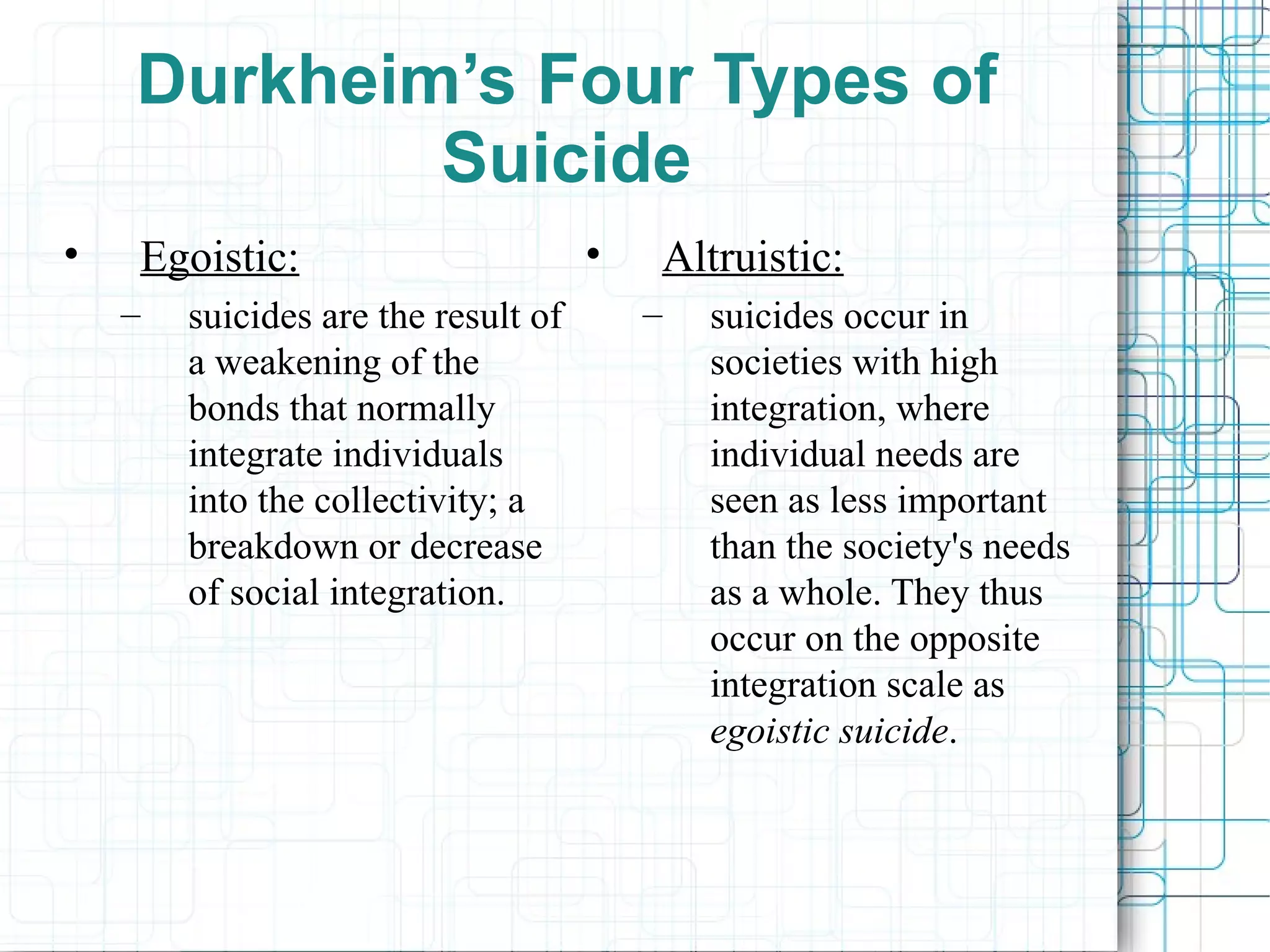 Durkheim’s Four Types of Suicide Egoistic: suicides are the result of a weakening of the bonds that normally integrate individuals into the collectivity; a breakdown or decrease of social integration. Altruistic: suicides occur in societies with high integration, where individual needs are seen as less important than the society's needs as a whole. They thus occur on the opposite integration scale as  egoistic suicide .  