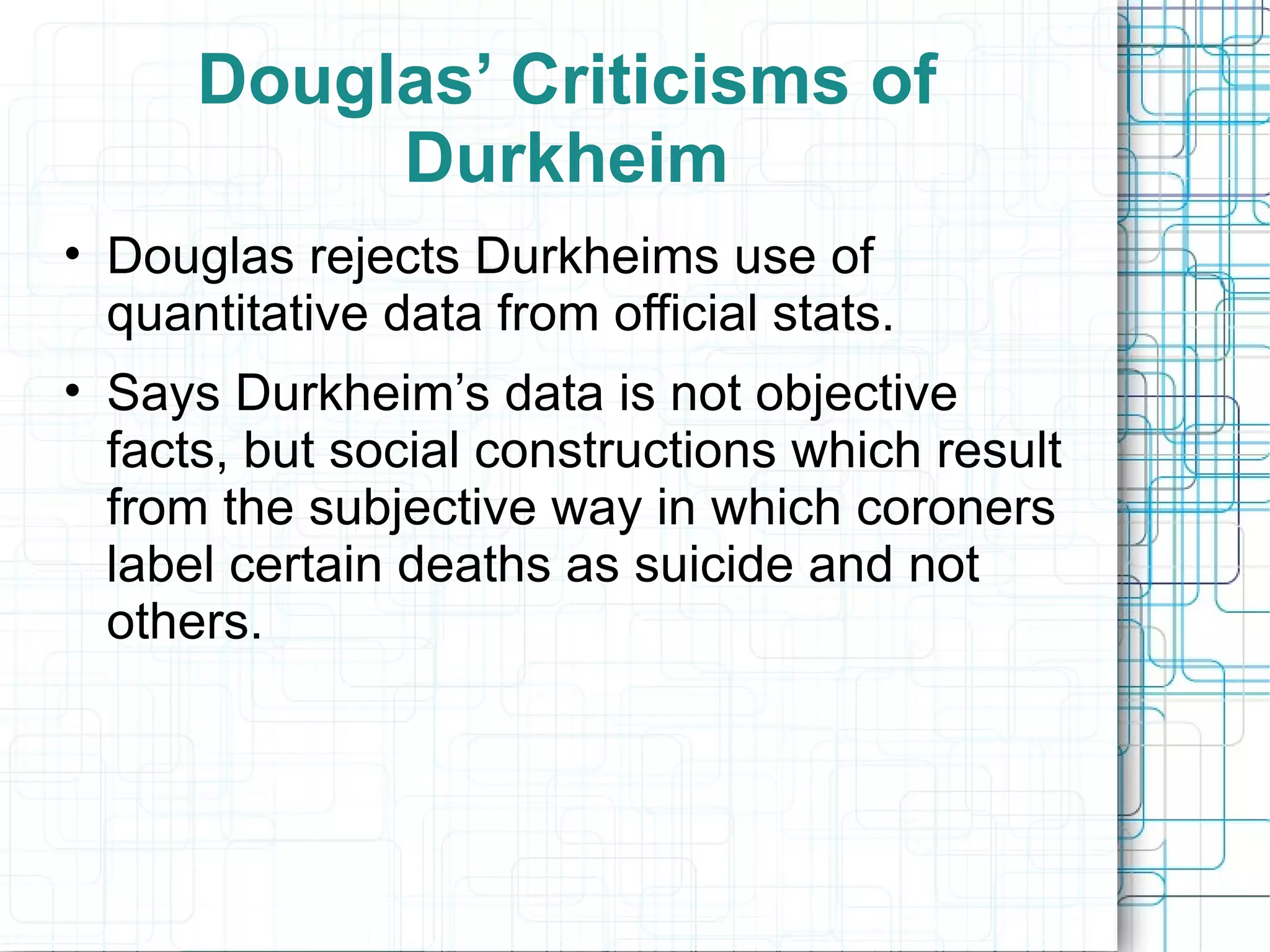 Douglas’ Criticisms of Durkheim Douglas rejects Durkheims use of quantitative data from official stats. Says Durkheim’s data is not objective facts, but social constructions which result from the subjective way in which coroners label certain deaths as suicide and not others. 