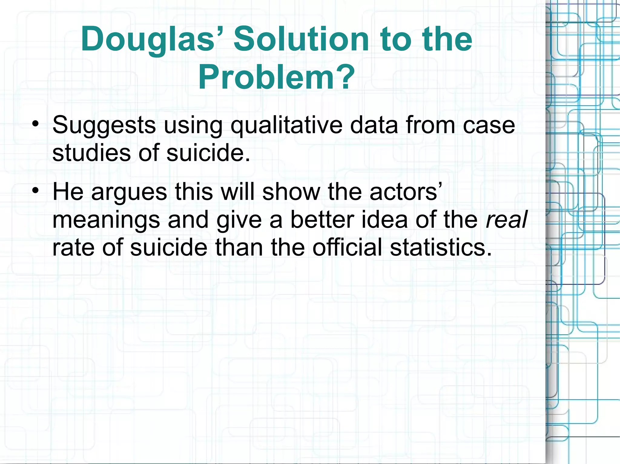 Douglas’ Solution to the Problem? Suggests using qualitative data from case studies of suicide. He argues this will show the actors’ meanings and give a better idea of the  real  rate of suicide than the official statistics. 