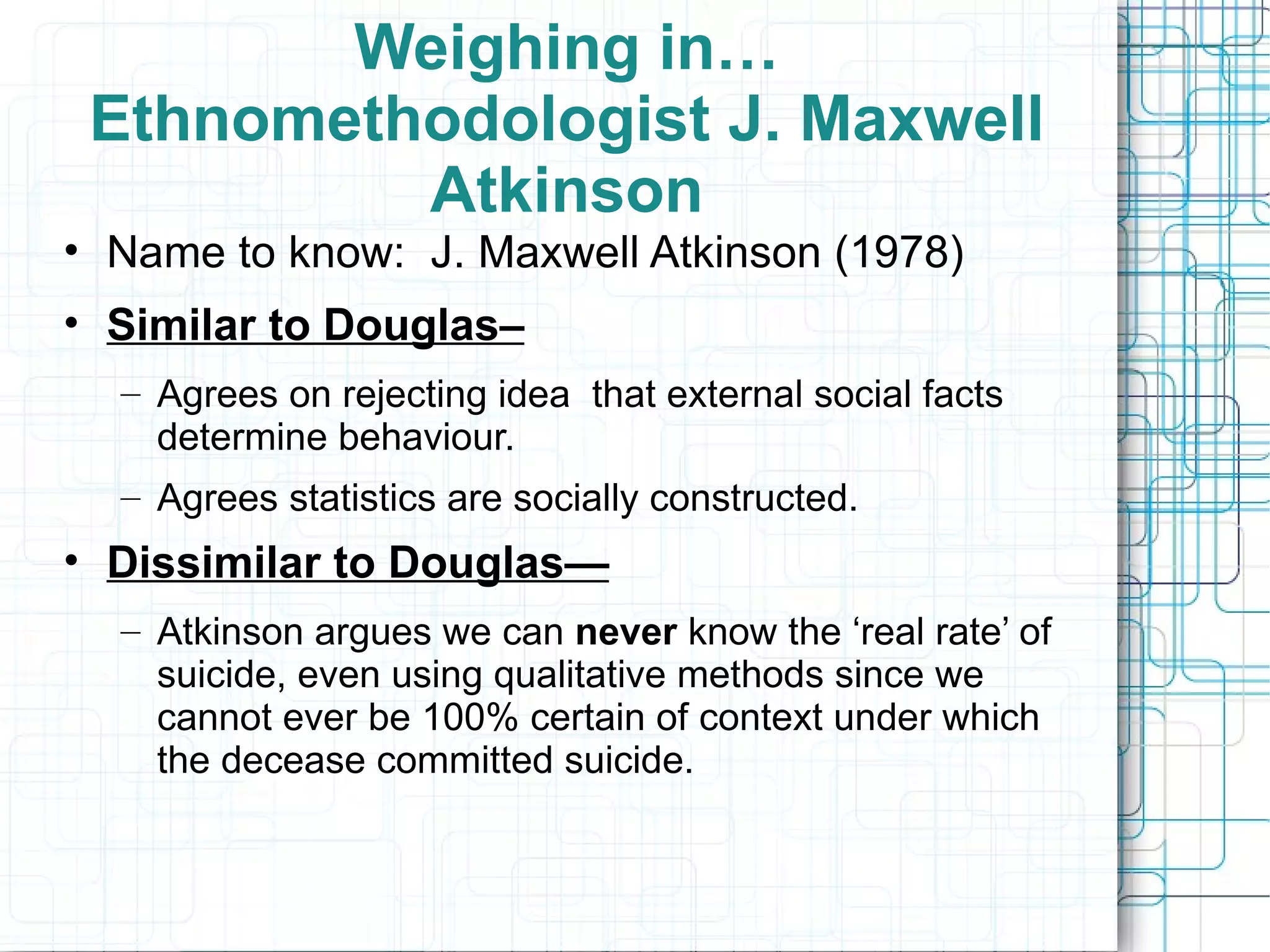 Weighing in… Ethnomethodologist J. Maxwell Atkinson Name to know:  J. Maxwell Atkinson (1978) Similar to Douglas–   Agrees on rejecting idea  that external social facts determine behaviour. Agrees statistics are socially constructed. Dissimilar to Douglas— Atkinson argues we can  never  know the ‘real rate’ of suicide, even using qualitative methods since we cannot ever be 100% certain of context under which the decease committed suicide. 