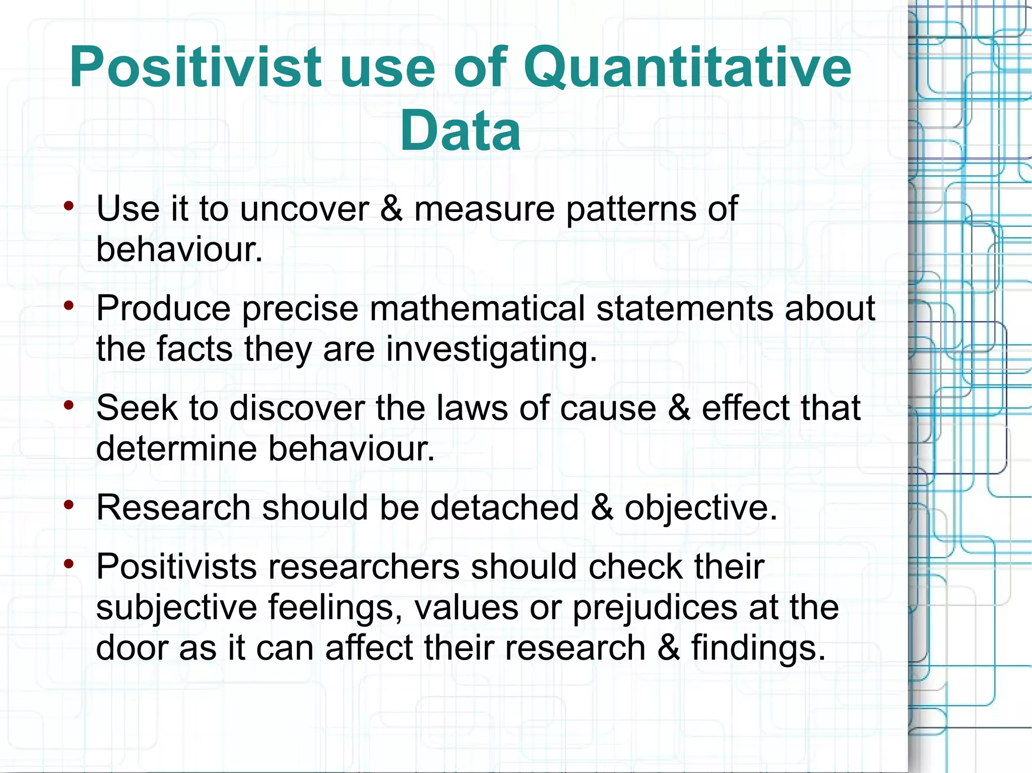 Positivist use of Quantitative Data Use it to uncover & measure patterns of behaviour. Produce precise mathematical statements about the facts they are investigating. Seek to discover the laws of cause & effect that determine behaviour. Research should be detached & objective. Positivists researchers should check their subjective feelings, values or prejudices at the door as it can affect their research & findings. 