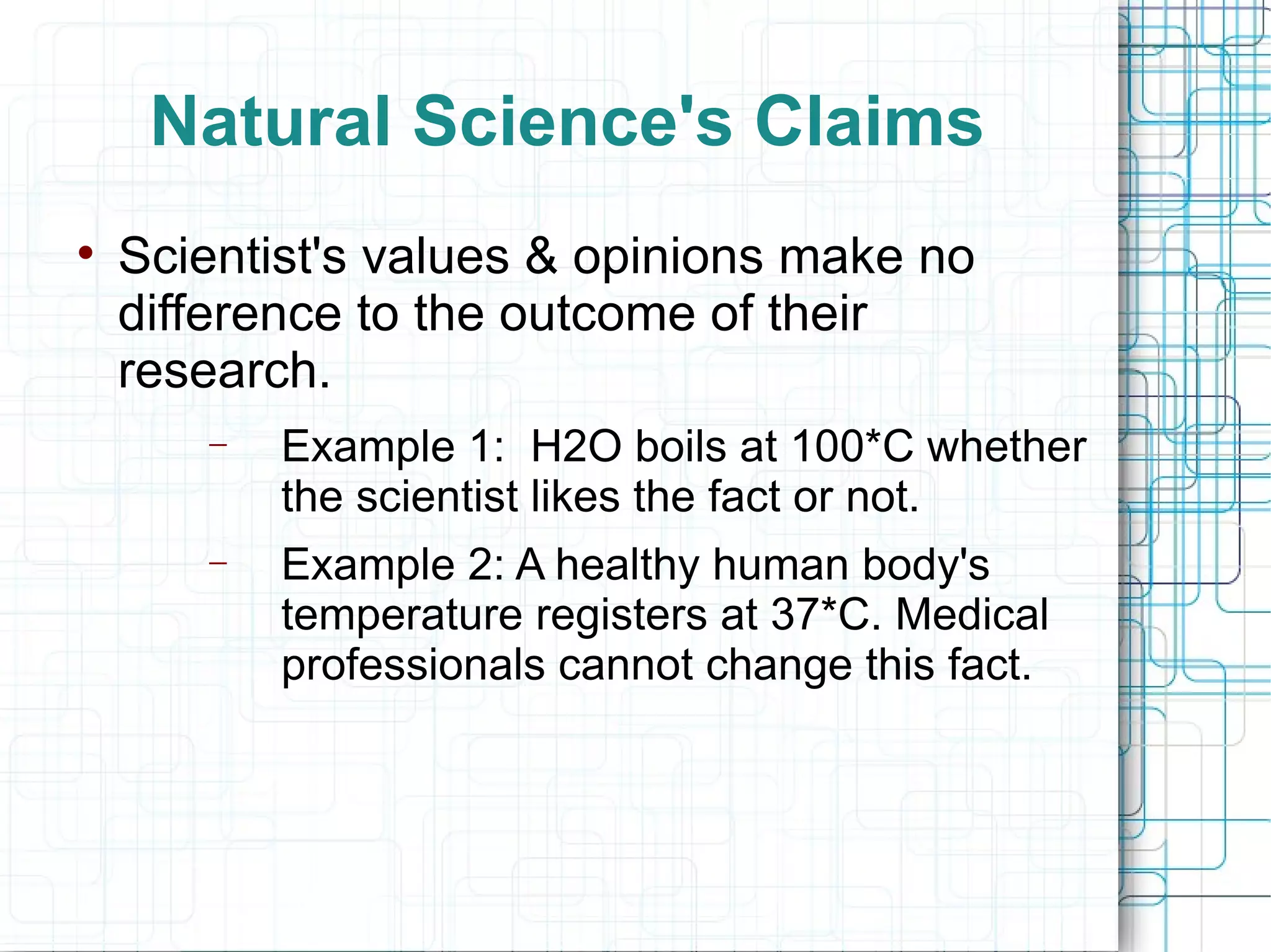 Natural Science's Claims Scientist's values & opinions make no difference to the outcome of their research. Example 1:  H2O boils at 100*C whether the scientist likes the fact or not. Example 2: A healthy human body's temperature registers at 37*C. Medical professionals cannot change this fact. 