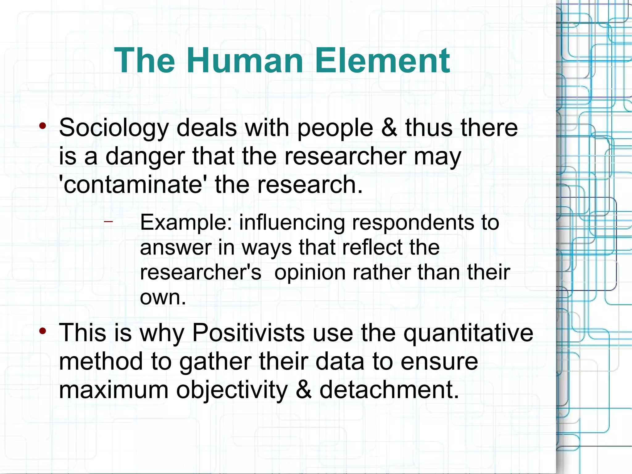 The Human Element Sociology deals with people & thus there is a danger that the researcher may 'contaminate' the research. Example: influencing respondents to answer in ways that reflect the researcher's  opinion rather than their own. This is why Positivists use the quantitative method to gather their data to ensure maximum objectivity & detachment. 