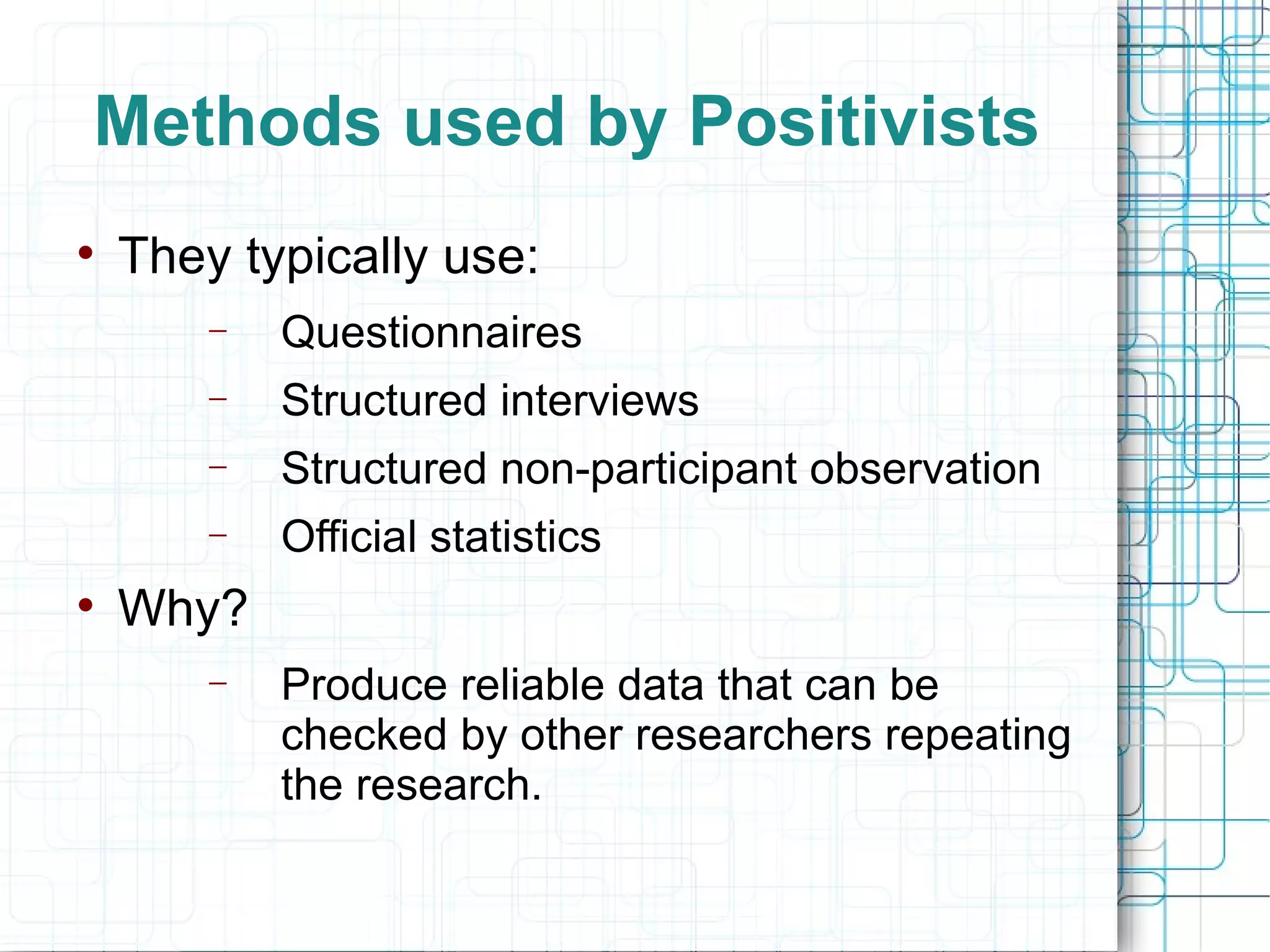 Methods used by Positivists They typically use: Questionnaires Structured interviews Structured non-participant observation Official statistics Why? Produce reliable data that can be checked by other researchers repeating the research. 
