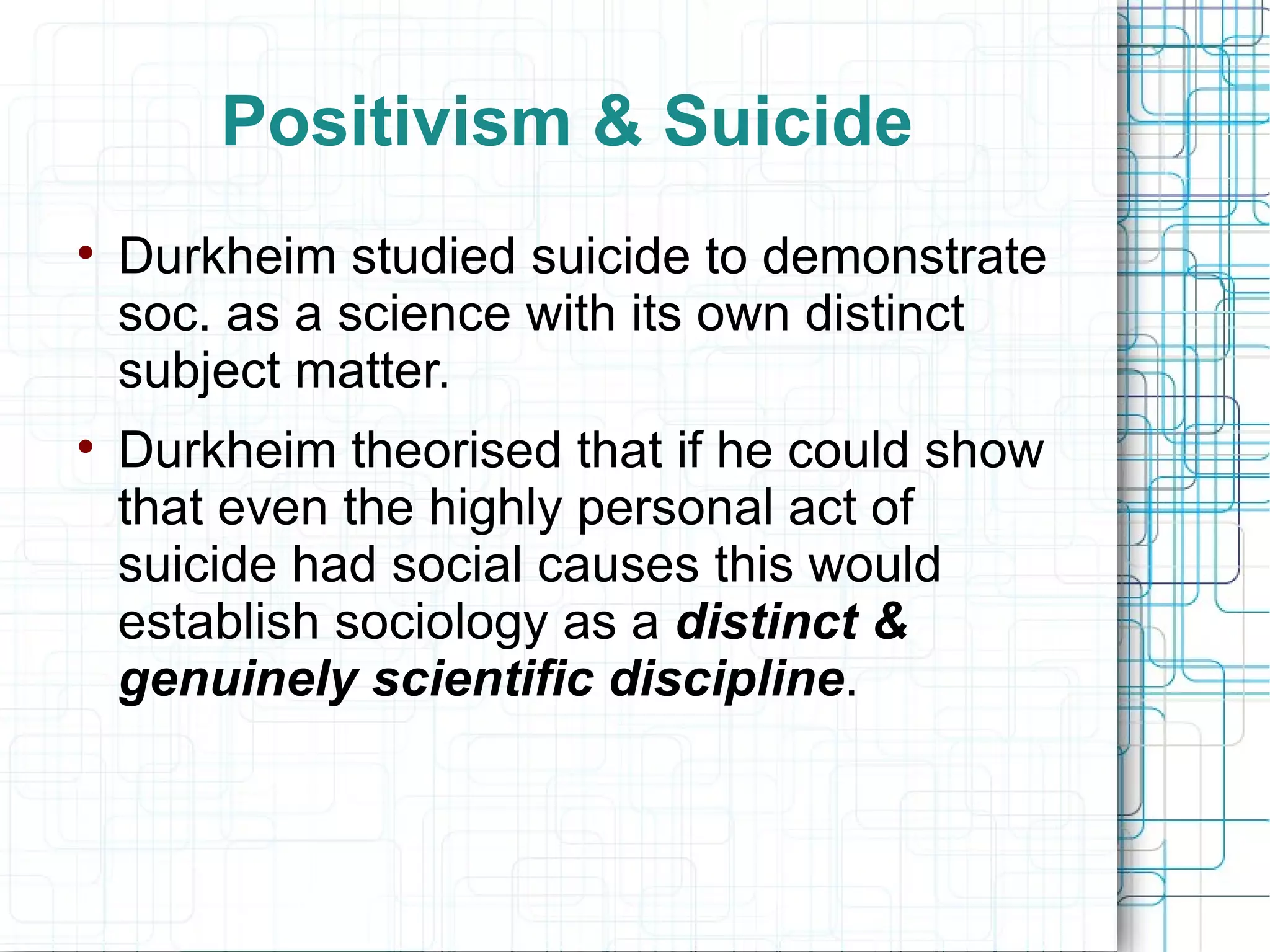 Positivism & Suicide Durkheim studied suicide to demonstrate soc. as a science with its own distinct subject matter. Durkheim theorised that if he could show that even the highly personal act of suicide had social causes this would establish sociology as a  distinct & genuinely scientific discipline . 