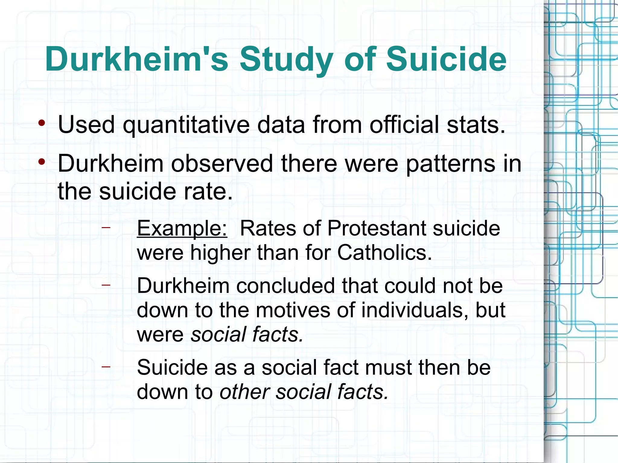 Durkheim's Study of Suicide Used quantitative data from official stats. Durkheim observed there were patterns in the suicide rate. Example:   Rates of Protestant suicide were higher than for Catholics. Durkheim concluded that could not be down to the motives of individuals, but were  social facts.  Suicide as a social fact must then be down to  other social facts. 