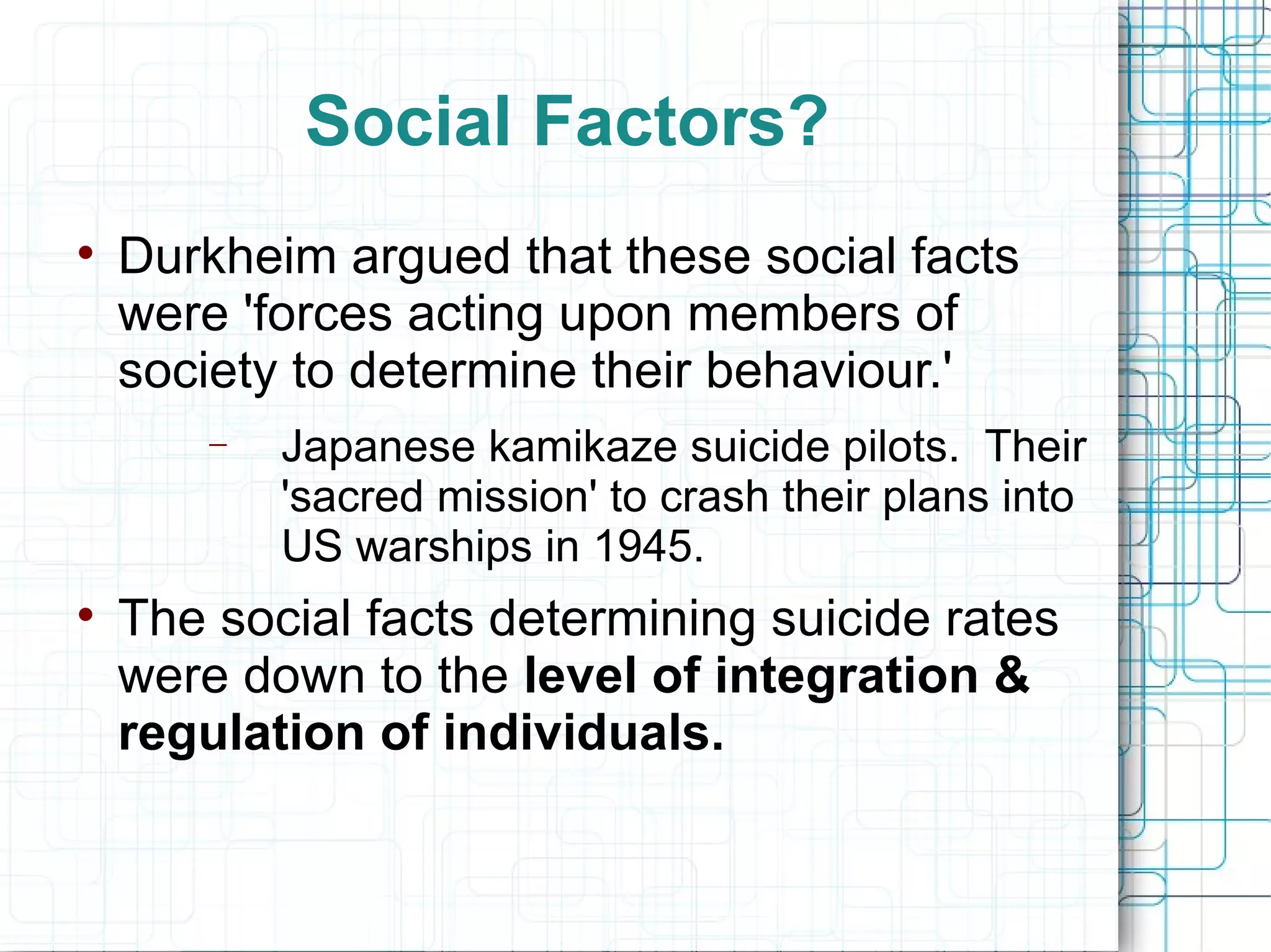 Social Factors? Durkheim argued that these social facts were 'forces acting upon members of society to determine their behaviour.' Japanese kamikaze suicide pilots.  Their 'sacred mission' to crash their plans into US warships in 1945. The social facts determining suicide rates were down to the  level of integration & regulation of individuals. 