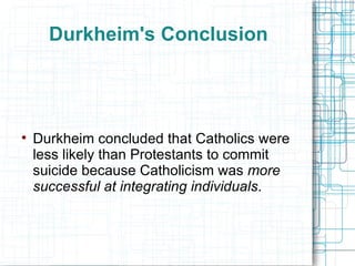 Durkheim's Conclusion Durkheim concluded   that   Catholics were less likely than Protestants to commit suicide because Catholicism was  more successful at integrating individuals . 