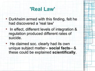 'Real Law' Durkheim armed with this finding, felt he had discovered a 'real law' In effect, different levels of integration & regulation produced different rates of suicide. He claimed soc. clearly had its own unique subject matter--  social facts -- & these could be explained  scientifically . 