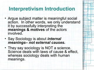 Interpretivism Introduction Argue subject matter is meaningful social action.  In other words, we only understand it by successfully interpreting the  meanings & motives  of the actors involved. Say Sociology is about  internal meanings– not external causes. They say sociology is NOT a science.  Science deals with laws of cause & effect, whereas sociology deals with human meanings. 