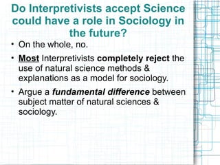 Do Interpretivists accept Science could have a role in Sociology in the future? On the whole, no.  Most  Interpretivists  completely reject  the  use of natural science methods & explanations as a model for sociology. Argue a  fundamental difference  between subject matter of natural sciences & sociology. 
