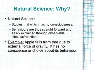 Natural Science: Why? Natural Science Studies that which has no consciousness.  Behaviours are thus straight forward and easily explained through observable stimulus/reaction. Example:  Apple falls from tree due to external force of gravity.  It has no conscience or choice about its behaviour. 