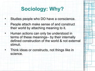 Sociology: Why? Studies people who DO have a conscience. People attach make sense of and construct their world by attaching meaning to it. Human actions can only be understood in terms of these meanings– by their internally defined construction of the world & not external stimuli. Think ideas or constructs, not things like in science. 