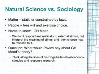 Natural Science vs. Sociology Matter = static or constrained by laws. People = free will and exercise choice. Name to know:  GH Mead We don’t respond automatically to external stimuli, but interpret the meaning of stimuli and  then choose how to respond to it. Question: What would Pavlov say about GH Mead’s theory? Think along the lines of his Dogs/bells/salivation/food--stimulus and response research. 
