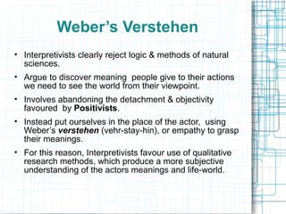Weber’s Verstehen Interpretivists clearly reject logic & methods of natural sciences. Argue to discover meaning  people give to their actions we need to see the world from their viewpoint. Involves abandoning the detachment & objectivity favoured  by  Positivists . Instead put ourselves in the place of the actor,  using Weber’s  verstehen  (vehr-stay-hin), or empathy to grasp their meanings. For this reason, Interpretivists favour use of qualitative research methods, which produce a more subjective understanding of the actors meanings and life-world. 