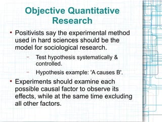 Objective Quantitative Research Positivists say the experimental method used in hard sciences should be the model for sociological research. Test hypothesis systematically & controlled. Hypothesis example: 'A causes B'. Experiments should examine each possible causal factor to observe its effects, while at the same time excluding all other factors. 