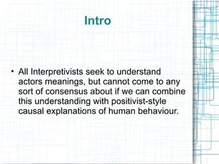 Intro All Interpretivists seek to understand actors meanings, but cannot come to any sort of consensus about if we can combine this understanding with positivist-style causal explanations of human behaviour. 