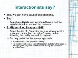 Interactionists say? Yes, we can have causal explanations. But… Reject positivists  view we should have a definite hypothesis before we start the research. B. Glaser & A. Strauss (1968) Argue the risk of…“imposing our own view of what is important, rather than the actors’, so we end up distorting the reality we seek to capture”. So, they prefer the ‘bottom-up’ approach. Also known as the ‘grounded theory’ No fixed hypothesis at start of research, but allow the ideas to emerge gradually from observations during the course of research itself. 