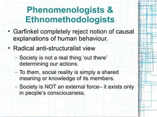 Phenomenologists & Ethnomethodologists Garfinkel completely reject notion of causal explanations of human behaviour. Radical anti-structuralist view Society is not a real thing ‘out there’ determining our actions. To them, social reality is simply a shared meaning or knowledge of its members. Society is NOT an external force– it exists only in people’s consciousness.  