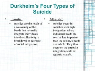 Durkheim’s Four Types of Suicide Egoistic: suicides are the result of a weakening of the bonds that normally integrate individuals into the collectivity; a breakdown or decrease of social integration. Altruistic: suicides occur in societies with high integration, where individual needs are seen as less important than the society's needs as a whole. They thus occur on the opposite integration scale as  egoistic suicide .  